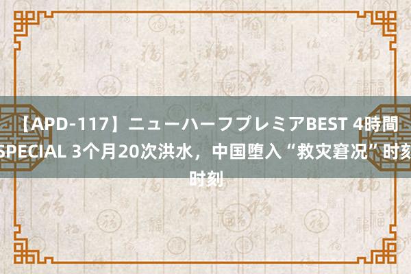 【APD-117】ニューハーフプレミアBEST 4時間SPECIAL 3个月20次洪水，中国堕入“救灾窘况”时刻