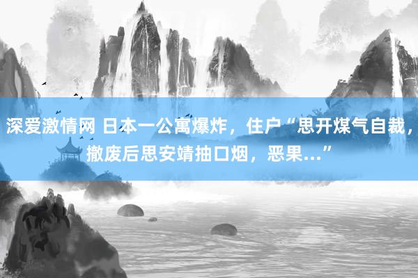 深爱激情网 日本一公寓爆炸，住户“思开煤气自裁，撤废后思安靖抽口烟，恶果...”