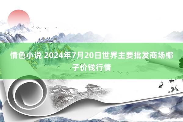 情色小说 2024年7月20日世界主要批发商场椰子价钱行情