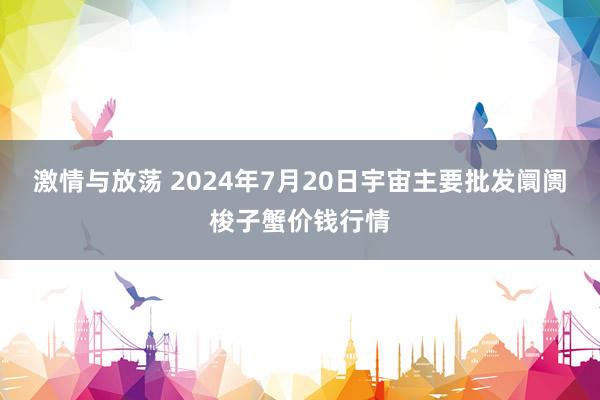 激情与放荡 2024年7月20日宇宙主要批发阛阓梭子蟹价钱行情