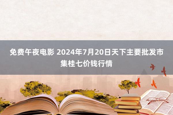 免费午夜电影 2024年7月20日天下主要批发市集桂七价钱行情