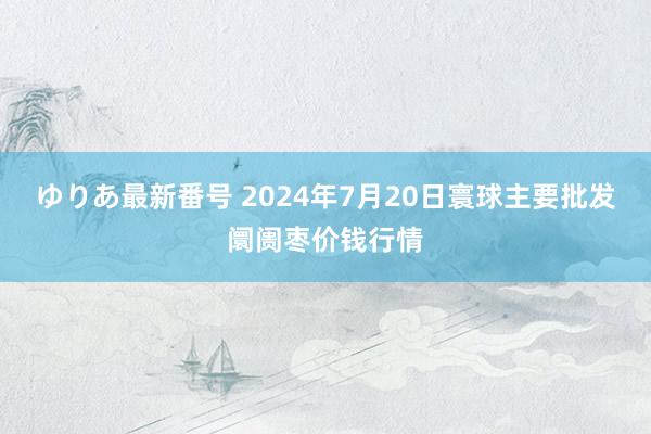 ゆりあ最新番号 2024年7月20日寰球主要批发阛阓枣价钱行情