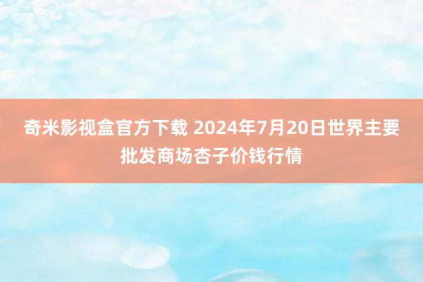 奇米影视盒官方下载 2024年7月20日世界主要批发商场杏子价钱行情