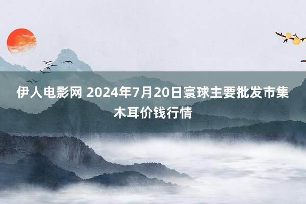 伊人电影网 2024年7月20日寰球主要批发市集木耳价钱行情