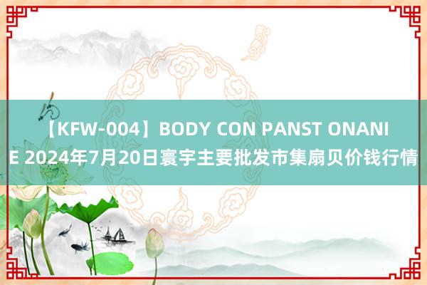 【KFW-004】BODY CON PANST ONANIE 2024年7月20日寰宇主要批发市集扇贝价钱行情