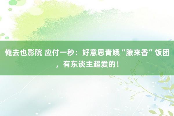 俺去也影院 应付一秒：好意思青娥“腋来香”饭团，有东谈主超爱的！