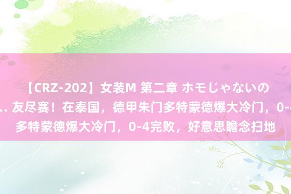 【CRZ-202】女装M 第二章 ホモじゃないのにチ○ポを欲しがる僕… 友尽赛！在泰国，德甲朱门多特蒙德爆大冷门，0-4完败，好意思瞻念扫地