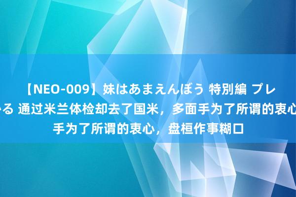 【NEO-009】妹はあまえんぼう 特別編 プレミアおなら ひかる 通过米兰体检却去了国米，多面手为了所谓的衷心，盘桓作事糊口