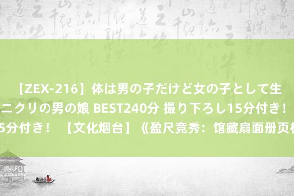 【ZEX-216】体は男の子だけど女の子として生きてる 感じやすいペニクリの男の娘 BEST240分 撮り下ろし15分付き！ 【文化烟台】《盈尺竞秀：馆藏扇面册页极品展》本日开展