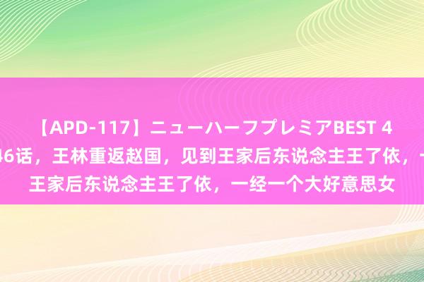 【APD-117】ニューハーフプレミアBEST 4時間SPECIAL 仙逆46话，王林重返赵国，见到王家后东说念主王了依，一经一个大好意思女