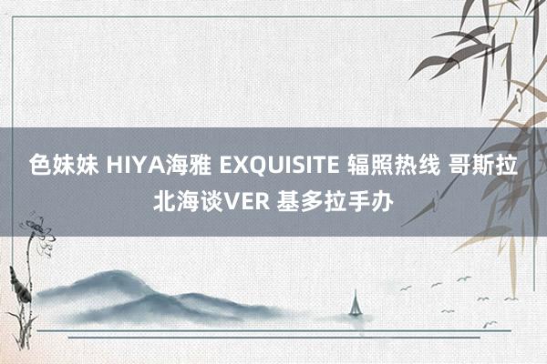 色妹妹 HIYA海雅 EXQUISITE 辐照热线 哥斯拉北海谈VER 基多拉手办