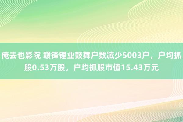 俺去也影院 赣锋锂业鼓舞户数减少5003户，户均抓股0.53万股，户均抓股市值15.43万元