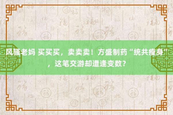 风骚老妈 买买买，卖卖卖！方盛制药“统共瘦身”，这笔交游却遭逢变数？