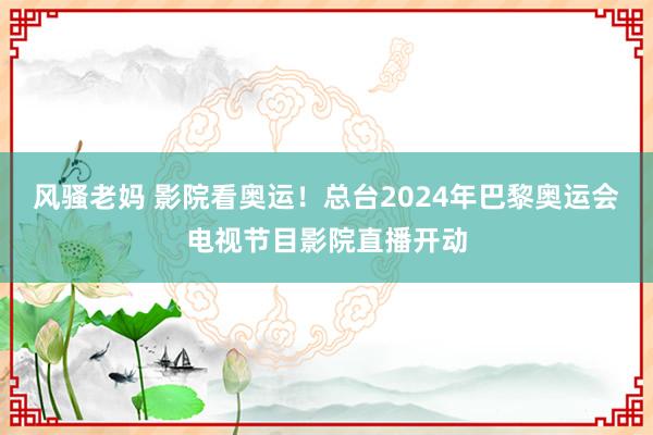 风骚老妈 影院看奥运！总台2024年巴黎奥运会电视节目影院直播开动