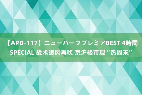 【APD-117】ニューハーフプレミアBEST 4時間SPECIAL 战术暖风再吹 京沪楼市现“热周末”