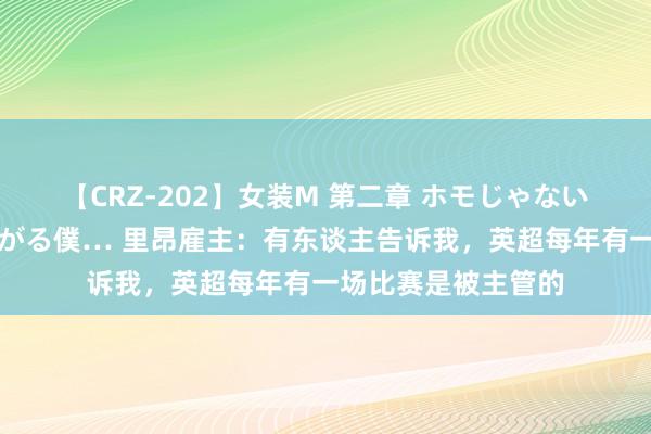 【CRZ-202】女装M 第二章 ホモじゃないのにチ○ポを欲しがる僕… 里昂雇主：有东谈主告诉我，英超每年有一场比赛是被主管的