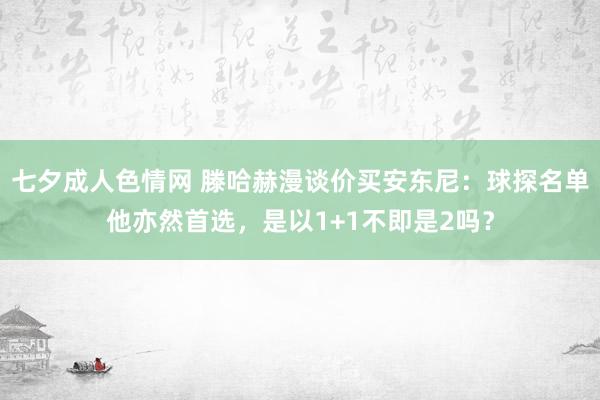 七夕成人色情网 滕哈赫漫谈价买安东尼：球探名单他亦然首选，是以1+1不即是2吗？