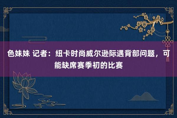 色妹妹 记者：纽卡时尚威尔逊际遇背部问题，可能缺席赛季初的比赛