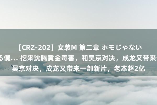 【CRZ-202】女装M 第二章 ホモじゃないのにチ○ポを欲しがる僕… 挖来沈腾黄金毒害，和吴京对决，成龙又带来一部新片，老本超2亿