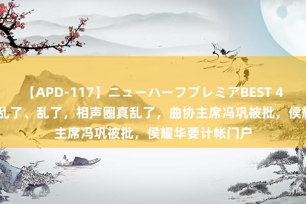 【APD-117】ニューハーフプレミアBEST 4時間SPECIAL 乱了、乱了，相声圈真乱了，曲协主席冯巩被批，侯耀华要计帐门户