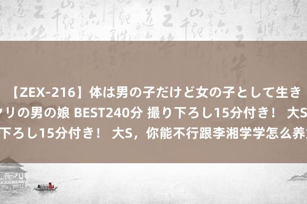 【ZEX-216】体は男の子だけど女の子として生きてる 感じやすいペニクリの男の娘 BEST240分 撮り下ろし15分付き！ 大S，你能不行跟李湘学学怎么养女儿？