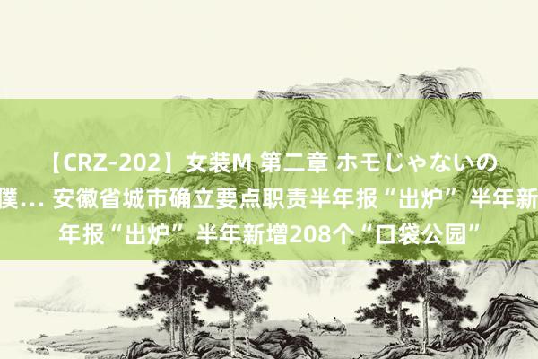 【CRZ-202】女装M 第二章 ホモじゃないのにチ○ポを欲しがる僕… 安徽省城市确立要点职责半年报“出炉” 半年新增208个“口袋公园”