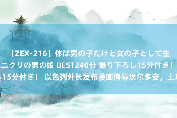 【ZEX-216】体は男の子だけど女の子として生きてる 感じやすいペニクリの男の娘 BEST240分 撮り下ろし15分付き！ 以色列外长发布漫画侮辱埃尔多安，土耳其酬酢部驳诘