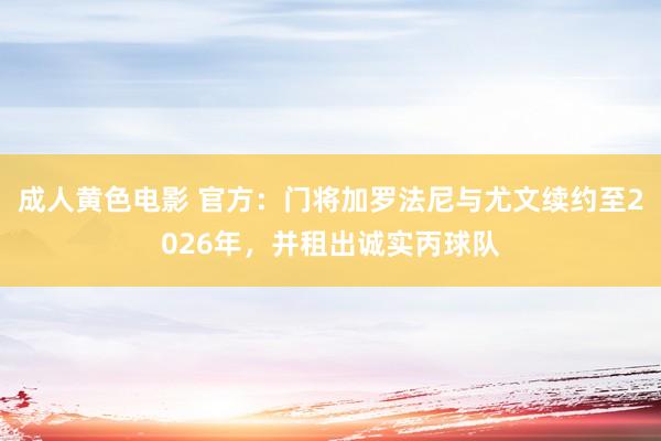 成人黄色电影 官方：门将加罗法尼与尤文续约至2026年，并租出诚实丙球队