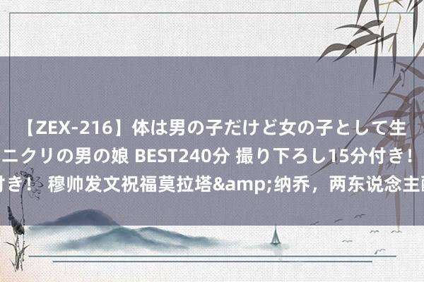 【ZEX-216】体は男の子だけど女の子として生きてる 感じやすいペニクリの男の娘 BEST240分 撮り下ろし15分付き！ 穆帅发文祝福莫拉塔&纳乔，两东说念主酬劳：感谢，我的教授