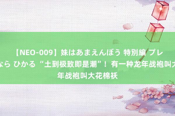 【NEO-009】妹はあまえんぼう 特別編 プレミアおなら ひかる “土到极致即是潮”！有一种龙年战袍叫大花棉袄