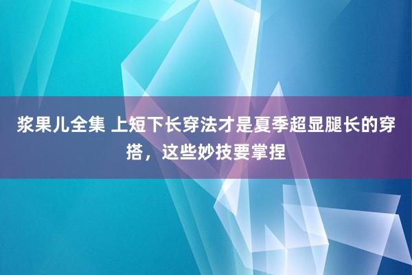 浆果儿全集 上短下长穿法才是夏季超显腿长的穿搭，这些妙技要掌捏