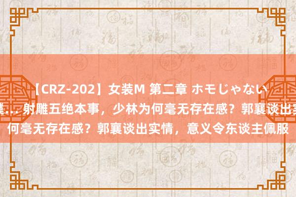 【CRZ-202】女装M 第二章 ホモじゃないのにチ○ポを欲しがる僕… 射雕五绝本事，少林为何毫无存在感？郭襄谈出实情，意义令东谈主佩服