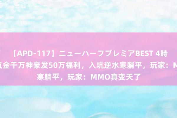 【APD-117】ニューハーフプレミアBEST 4時間SPECIAL 氪金千万神豪发50万福利，入坑逆水寒躺平，玩家：MMO真变天了