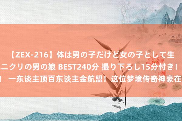 【ZEX-216】体は男の子だけど女の子として生きてる 感じやすいペニクリの男の娘 BEST240分 撮り下ろし15分付き！ 一东谈主顶百东谈主金航盟！这位梦境传奇神豪在拉格朗日里再次掀翻巨浪！