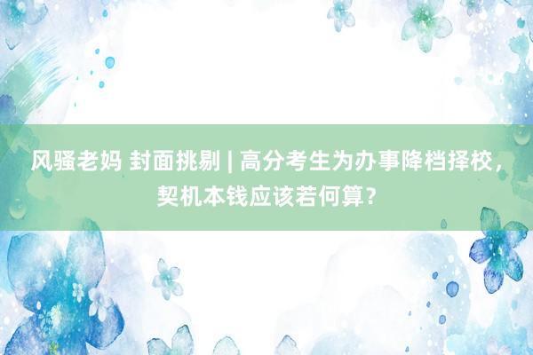 风骚老妈 封面挑剔 | 高分考生为办事降档择校，契机本钱应该若何算？