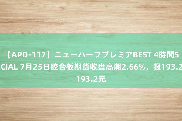 【APD-117】ニューハーフプレミアBEST 4時間SPECIAL 7月25日胶合板期货收盘高潮2.66%，报193.2元