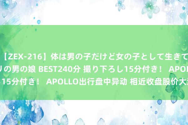 【ZEX-216】体は男の子だけど女の子として生きてる 感じやすいペニクリの男の娘 BEST240分 撮り下ろし15分付き！ APOLLO出行盘中异动 相近收盘股价大涨6.35%