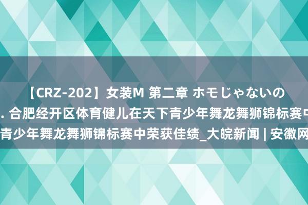 【CRZ-202】女装M 第二章 ホモじゃないのにチ○ポを欲しがる僕… 合肥经开区体育健儿在天下青少年舞龙舞狮锦标赛中荣获佳绩_大皖新闻 | 安徽网