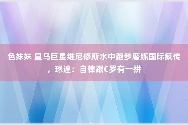 色妹妹 皇马巨星维尼修斯水中跑步磨练国际疯传，球迷：自律跟C罗有一拼