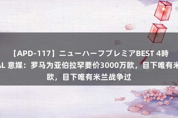 【APD-117】ニューハーフプレミアBEST 4時間SPECIAL 意媒：罗马为亚伯拉罕要价3000万欧，目下唯有米兰战争过