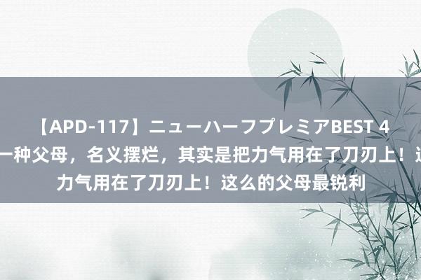 【APD-117】ニューハーフプレミアBEST 4時間SPECIAL 有一种父母，名义摆烂，其实是把力气用在了刀刃上！这么的父母最锐利