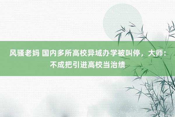 风骚老妈 国内多所高校异域办学被叫停，大师：不成把引进高校当治绩