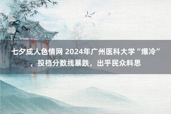 七夕成人色情网 2024年广州医科大学“爆冷”，投档分数线暴跌，出乎民众料思