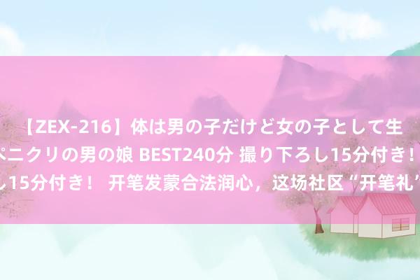 【ZEX-216】体は男の子だけど女の子として生きてる 感じやすいペニクリの男の娘 BEST240分 撮り下ろし15分付き！ 开笔发蒙合法润心，这场社区“开笔礼”传承邃密家风