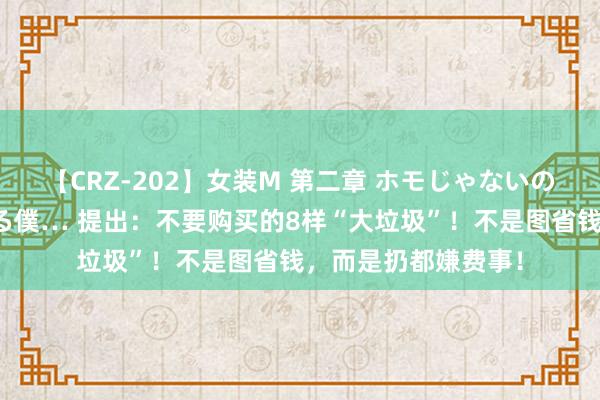 【CRZ-202】女装M 第二章 ホモじゃないのにチ○ポを欲しがる僕… 提出：不要购买的8样“大垃圾”！不是图省钱，而是扔都嫌费事！