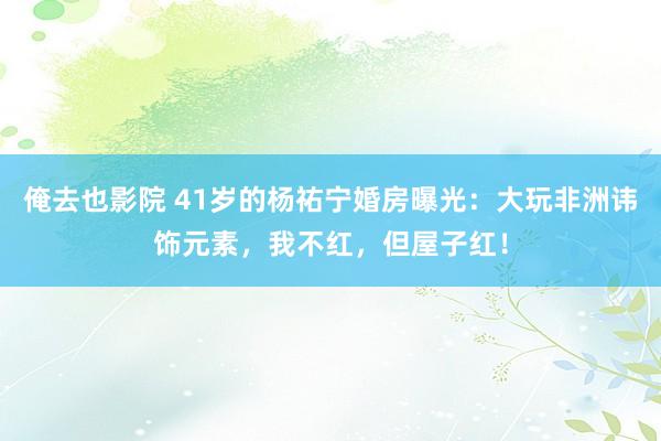 俺去也影院 41岁的杨祐宁婚房曝光：大玩非洲讳饰元素，我不红，但屋子红！