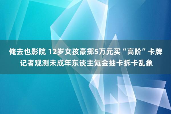 俺去也影院 12岁女孩豪掷5万元买“高阶”卡牌 记者观测未成年东谈主氪金抽卡拆卡乱象