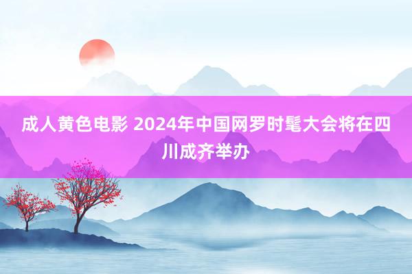 成人黄色电影 2024年中国网罗时髦大会将在四川成齐举办