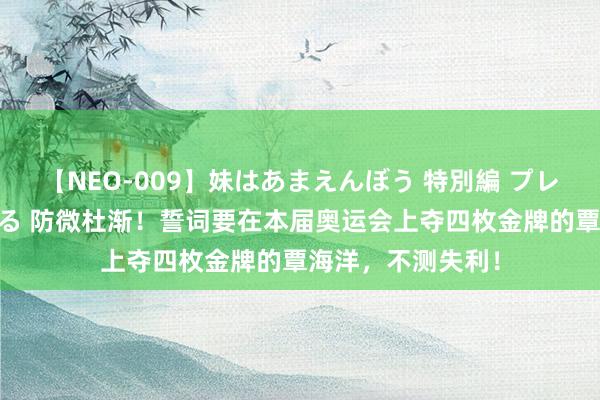 【NEO-009】妹はあまえんぼう 特別編 プレミアおなら ひかる 防微杜渐！誓词要在本届奥运会上夺四枚金牌的覃海洋，不测失利！