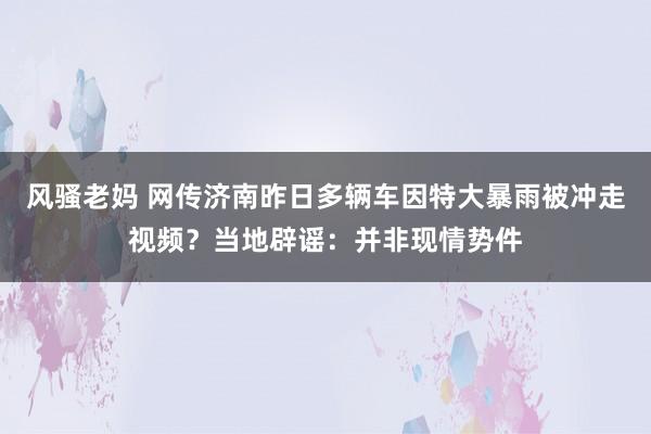 风骚老妈 网传济南昨日多辆车因特大暴雨被冲走视频？当地辟谣：并非现情势件